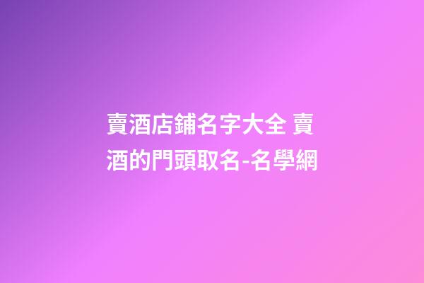 賣酒店鋪名字大全 賣酒的門頭取名-名學網